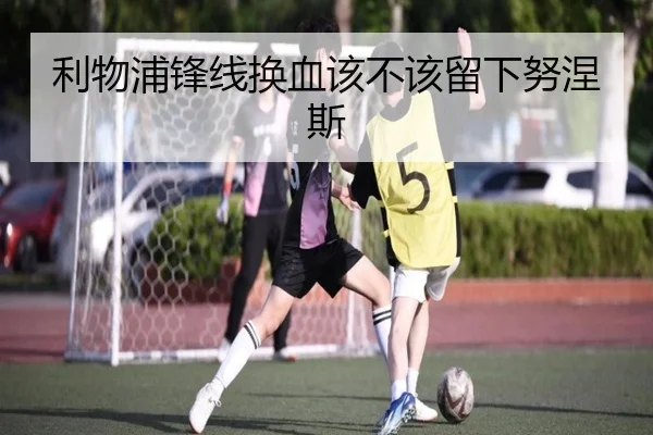 利物浦锋线换血该不该留下努涅斯