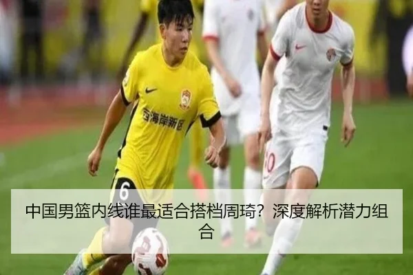 中国男篮内线谁最适合搭档周琦？深度解析潜力组合
